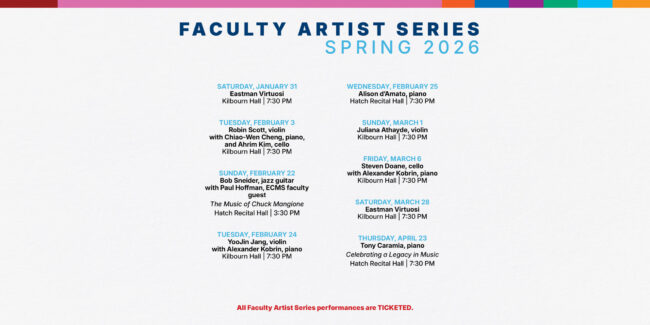 Faculty Artist Series Spring 2026 Saturday, January 31 Eastman Virtuosi Kilbourn Hall | 7:30 PM Tuesday, february 3 Robin Scott, violin with Chiao-Wen Cheng, piano, and Ahrim Kim, cello  Kilbourn Hall | 7:30 PM Sunday, February 22 Bob Sneider, jazz guitar with Paul Hoffman, ECMS faculty guest The Music of Chuck Mangione Hatch Recital Hall | 3:30 PM Tuesday, February 24 YooJin Jang, violin with Alexander Kobrin, piano Kilbourn Hall | 7:30 PM Wednesday, February 25 Alison d’Amato, piano Hatch Recital Hall | 7:30 PM Sunday, March 1 Juliana Athayde, violin Kilbourn Hall | 7:30 PM friday, March 6 Steven Doane, cello with Alexander Kobrin, piano Kilbourn Hall | 7:30 PM Saturday, March 28 Eastman Virtuosi Kilbourn Hall | 7:30 PM Thursday, April 23 Tony Caramia, piano Celebrating a Legacy in Music Hatch Recital Hall | 7:30 PM All Faculty Artist Series performances are TICKETED.