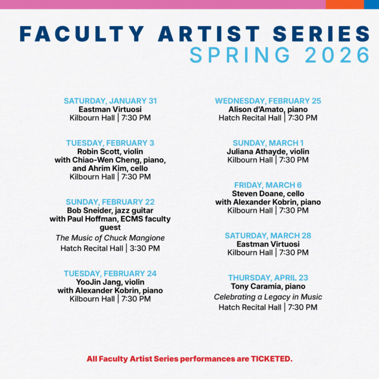 Faculty Artist Series Spring 2026 Saturday, January 31 Eastman Virtuosi Kilbourn Hall | 7:30 PM Tuesday, february 3 Robin Scott, violin with Chiao-Wen Cheng, piano, and Ahrim Kim, cello  Kilbourn Hall | 7:30 PM Sunday, February 22 Bob Sneider, jazz guitar with Paul Hoffman, ECMS faculty guest The Music of Chuck Mangione Hatch Recital Hall | 3:30 PM Tuesday, February 24 YooJin Jang, violin with Alexander Kobrin, piano Kilbourn Hall | 7:30 PM Wednesday, February 25 Alison d’Amato, piano Hatch Recital Hall | 7:30 PM Sunday, March 1 Juliana Athayde, violin Kilbourn Hall | 7:30 PM friday, March 6 Steven Doane, cello with Alexander Kobrin, piano Kilbourn Hall | 7:30 PM Saturday, March 28 Eastman Virtuosi Kilbourn Hall | 7:30 PM Thursday, April 23 Tony Caramia, piano Celebrating a Legacy in Music Hatch Recital Hall | 7:30 PM All Faculty Artist Series performances are TICKETED.