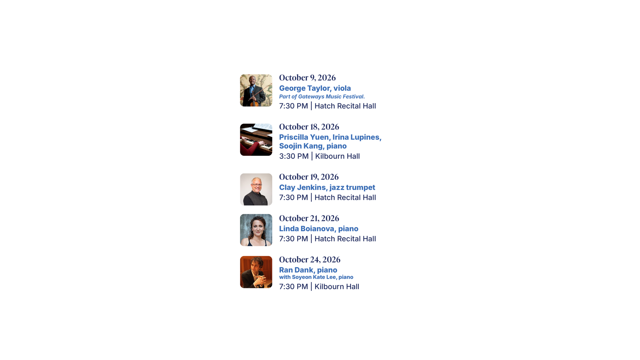October 9, 2026 George Taylor, viola Part of Gateways Music Festival. 7:30 PM | Hatch Recital Hall October 18, 2026 Priscilla Yuen, Irina Lupines, Soojin Kang, piano 3:30 PM | Kilbourn Hall October 19, 2026 Clay Jenkins, jazz trumpet 7:30 PM | Hatch Recital Hall October 21, 2026 Linda Boianova, piano 7:30 PM | Hatch Recital Hall October 24, 2026 Ran Dank, piano with Soyeon Kate Lee, piano 7:30 PM | Kilbourn Hall