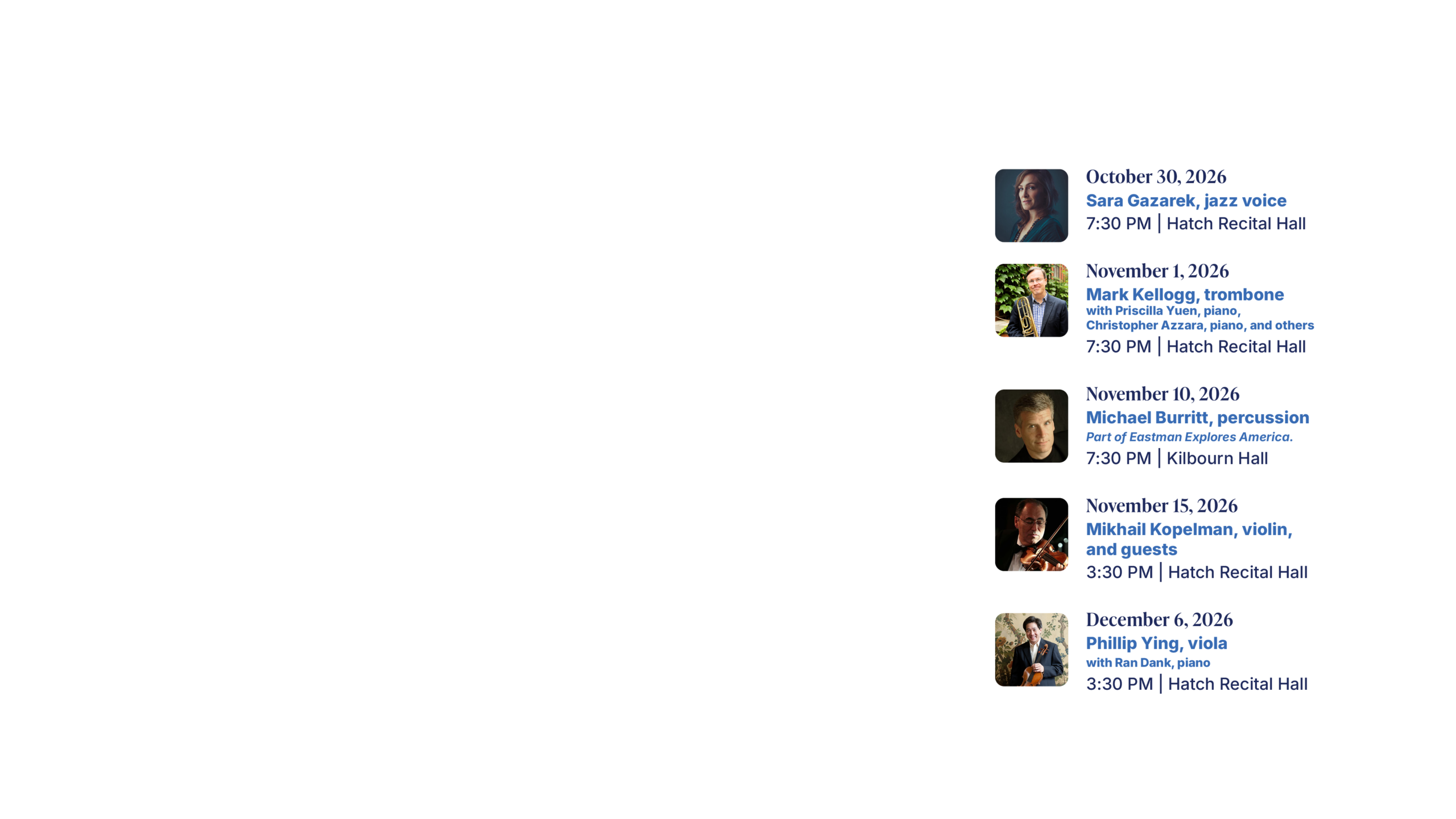 October 30, 2026 Sara Gazarek, jazz voice 7:30 PM | Hatch Recital Hall November 1, 2026 Mark Kellogg, trombone with Priscilla Yuen, piano, Christopher Azzara, piano, and others 7:30 PM | Hatch Recital Hall November 10, 2026 Michael Burritt, percussion Part of Eastman Explores America. 7:30 PM | Kilbourn Hall November 15, 2026 Mikhail Kopelman, violin, and guests 3:30 PM | Hatch Recital Hall December 6, 2026 Phillip Ying, viola with Ran Dank, piano 3:30 PM | Hatch Recital Hall