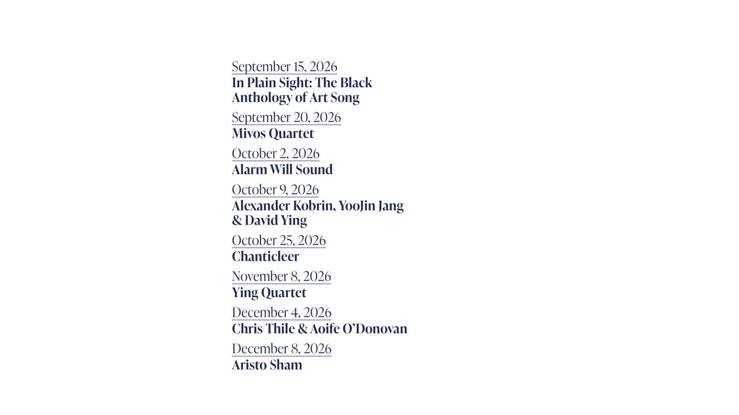 September 15, 2026 In Plain Sight: The Black Anthology of Art Song September 20, 2026 Mivos Quartet October 2, 2026 Alarm Will Sound October 9, 2026 Alexander Kobrin, YooJin Jang & David Ying October 25, 2026 Chanticleer November 8, 2026 Ying Quartet December 4, 2026 Chris Thile & Aoife O’Donovan December 8, 2026 Aristo Sham
