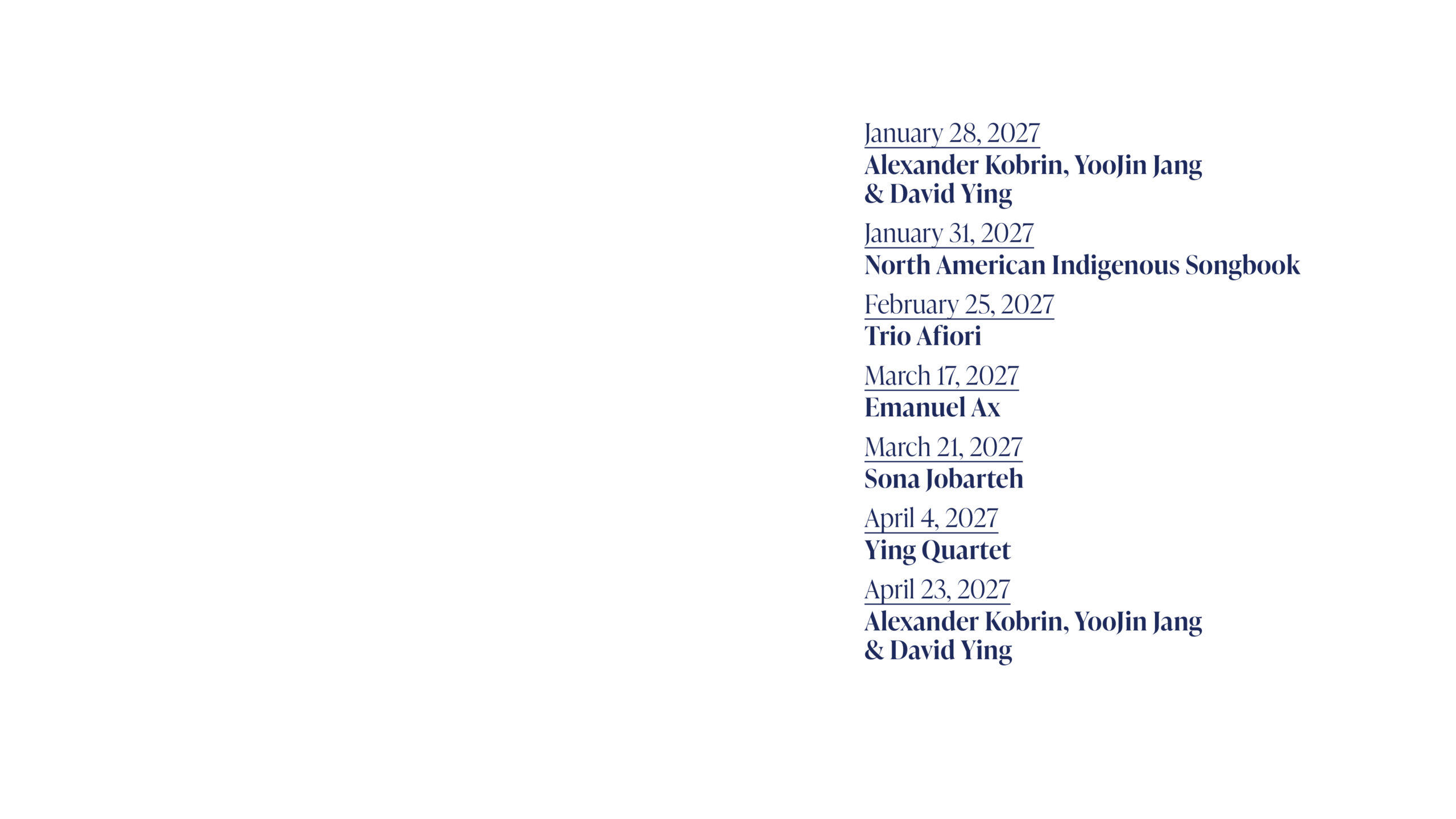 January 28, 2027 Alexander Kobrin, YooJin Jang & David Ying January 31, 2027 North American Indigenous Songbook February 25, 2027 Trio Afiori March 17, 2027 Emanual Ax March 21, 2027 Sona Jobarteh April 4, 2027 Ying Quartet April 23, 2027 Alexander Kobrin, YooJin Jang & David Ying